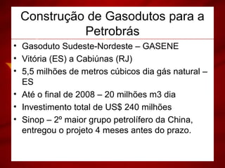 Construção de Gasodutos para a
Petrobrás
• Gasoduto Sudeste-Nordeste – GASENE
• Vitória (ES) a Cabiúnas (RJ)
• 5,5 milhões de metros cúbicos dia gás natural –
ES
• Até o final de 2008 – 20 milhões m3 dia
• Investimento total de US$ 240 milhões
• Sinop – 2º maior grupo petrolífero da China,
entregou o projeto 4 meses antes do prazo.
 