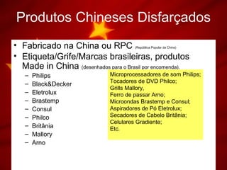Produtos Chineses Disfarçados
• Fabricado na China ou RPC (República Popular da China)
• Etiqueta/Grife/Marcas brasileiras, produtos
Made in China (desenhados para o Brasil por encomenda).
– Philips
– Black&Decker
– Eletrolux
– Brastemp
– Consul
– Philco
– Britânia
– Mallory
– Arno
Microprocessadores de som Philips;
Tocadores de DVD Philco;
Grills Mallory,
Ferro de passar Arno;
Microondas Brastemp e Consul;
Aspiradores de Pó Eletrolux;
Secadores de Cabelo Britânia;
Celulares Gradiente;
Etc.
 