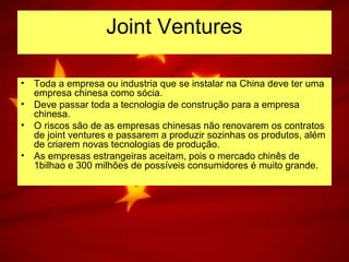 Joint Ventures
• Toda a empresa ou industria que se instalar na China deve ter uma
empresa chinesa como sócia.
• Deve passar toda a tecnologia de construção para a empresa
chinesa.
• O riscos são de as empresas chinesas não renovarem os contratos
de joint ventures e passarem a produzir sozinhas os produtos, além
de criarem novas tecnologias de produção.
• As empresas estrangeiras aceitam, pois o mercado chinês de
1bilhao e 300 milhões de possíveis consumidores é muito grande.
 