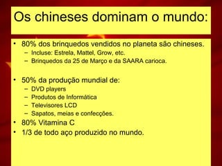 Os chineses dominam o mundo:
• 80% dos brinquedos vendidos no planeta são chineses.
– Incluse: Estrela, Mattel, Grow, etc.
– Brinquedos da 25 de Março e da SAARA carioca.
• 50% da produção mundial de:
– DVD players
– Produtos de Informática
– Televisores LCD
– Sapatos, meias e confecções.
• 80% Vitamina C
• 1/3 de todo aço produzido no mundo.
 