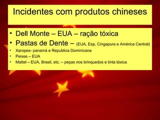 Incidentes com produtos chineses
• Dell Monte – EUA – ração tóxica
• Pastas de Dente – (EUA, Esp, Cingapura e América Central)
• Xaropes- panamá e Republica Dominicana
• Peixes – EUA
• Mattel – EUA, Brasil, etc. – peças nos brinquedos e tinta tóxica
 