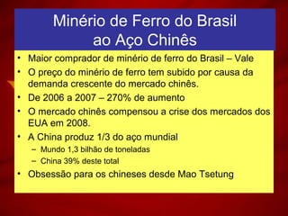 Minério de Ferro do Brasil
ao Aço Chinês
• Maior comprador de minério de ferro do Brasil – Vale
• O preço do minério de ferro tem subido por causa da
demanda crescente do mercado chinês.
• De 2006 a 2007 – 270% de aumento
• O mercado chinês compensou a crise dos mercados dos
EUA em 2008.
• A China produz 1/3 do aço mundial
– Mundo 1,3 bilhão de toneladas
– China 39% deste total
• Obsessão para os chineses desde Mao Tsetung
 