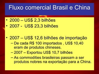 Fluxo comercial Brasil e China
• 2000 – US$ 2,3 bilhões
• 2007 - US$ 23,3 bilhões
• 2007 – US$ 12,6 bilhões de importação
– De cada R$ 100 importados , US$ 10,40
eram de produtos chineses.
– 2007 – Exportou US$ 10,7 bilhões
– As commodities brasileiras passam a ser
produtos nobres na exportação para a China.
 