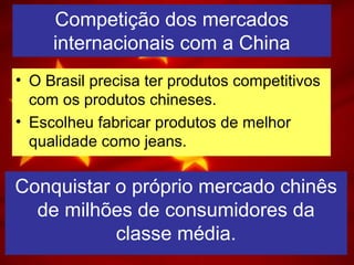 Competição dos mercados
internacionais com a China
• O Brasil precisa ter produtos competitivos
com os produtos chineses.
• Escolheu fabricar produtos de melhor
qualidade como jeans.
Conquistar o próprio mercado chinês
de milhões de consumidores da
classe média.
 