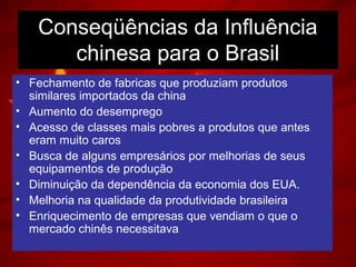 Conseqüências da Influência
chinesa para o Brasil
• Fechamento de fabricas que produziam produtos
similares importados da china
• Aumento do desemprego
• Acesso de classes mais pobres a produtos que antes
eram muito caros
• Busca de alguns empresários por melhorias de seus
equipamentos de produção
• Diminuição da dependência da economia dos EUA.
• Melhoria na qualidade da produtividade brasileira
• Enriquecimento de empresas que vendiam o que o
mercado chinês necessitava
 