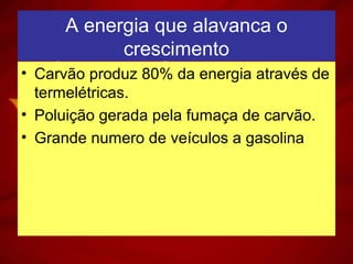 A energia que alavanca o
crescimento
• Carvão produz 80% da energia através de
termelétricas.
• Poluição gerada pela fumaça de carvão.
• Grande numero de veículos a gasolina
 