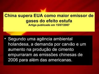 China supera EUA como maior emissor de
gases do efeito estufa
Artigo publicado em 15/07/2007
• Segundo uma agência ambiental
holandesa, a demanda por carvão e um
aumento na produção de cimento
empurraram as emissões chinesas de
2006 para além das americanas.
 
