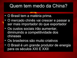 • O Brasil tem a matéria prima.
• O mercado chinês vai crescer e passar a
ser mais importador do que exportador
• Os custos sociais irão aumentar,
diminuindo a competitividade dos
chineses
• Os brasileiros são muito criativos
• O Brasil é um grande produtor de energia
para os séculos XXI E XXII
Quem tem medo da China?
 