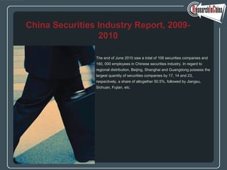 The end of June 2010 saw a total of 106 securities companies and
160, 000 employees in Chinese securities industry. In regard to
regional distribution, Beijing, Shanghai and Guangdong possess the
largest quantity of securities companies by 17, 14 and 23,
respectively, a share of altogether 50.5%, followed by Jiangsu,
Sichuan, Fujian, etc.
China Securities Industry Report, 2009-
2010
 