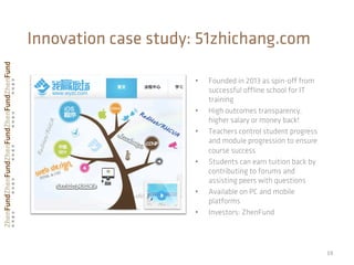 •  Founded in 2013 as spin-oﬀ from
successful oﬄine school for IT
training
•  High outcomes transparency,
higher salary or money back!
•  Teachers control student progress
and module progression to ensure
course success
•  Students can earn tuition back by
contributing to forums and
assisting peers with questions
•  Available on PC and mobile
platforms
•  Investors: ZhenFund
19	
  
Innovation case study: 51zhichang.com
 