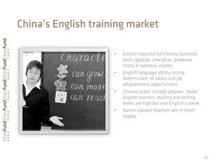 •  English required for Chinese domestic
tests (gaokao, zhongkao, graduate
tests) & overseas studies
•  English language ability strong
determinate of salary and job
advancement opportunities
•  Chinese public schools prepare “mute”
English learners, reading and writing
levels are high but oral English is weak
•  Native speaker teachers are in short
supply
21	
  
China’s English training market
 