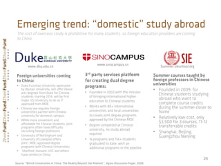 26
Emerging trend: “domestic” study abroad
www.sinocampus.cn
3rd party services platform
for creating dual degree
programs:
•  Founded in 2002 with the mission
of bringing international higher
education to Chinese students
•  Works with 80+ international
universities and local universities
to create joint degree programs
approved by the Chinese MOE
•  Degree completed at Chinese
university, no study abroad
required
•  16 programs and 15k+ students
graduated to date, with an
additional programs in the pipeline
Summer courses taught by
foreign professors in Chinese
universities
•  Founded in 2009, for
Chinese students studying
abroad who want to
complete course credits
during the summer closer to
home
•  Relatively low-cost, only
$3,500 for 3 courses, 11-12
transferrable credits
•  Shanghai, Beijing,
Guangzhou Nanjing
Summer.sieschool.org
Foreign universities coming
to China:
•  Duke Kunshan University sponsored
by Wuhan University, will oﬀer liberal
arts degrees from Duke for Chinese
students starting 2014, will be ﬁrst
major US University to do so if
approved from MOE
•  Chinese law requires foreign
universities partner with Chinese
university for domestic campus
•  While more convenient and
aﬀordable for Chinese students, joint
programs often have diﬃculty
recruiting foreign professors
•  University of Nottingham and
University of Liverpool oﬀers
joint-,MOE-approved degree
programs with Chinese Universities
•  Stanford, Harvard, USC and others
have centers in China
www.dku.edu.cn
The cost of overseas study is prohibitive for many students, so foreign education providers are coming
to China
Source: “British Universities in China: The Reality Beyond the Rhetoric”, Agora Discussion Paper, 2008
 