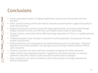 36	
  
Conclusions
•  China’s education market is hugely fragmented, leaving room for growth and new
entrants
•  After-school training schools will need to innovate around teacher supply and quality to
scale their business
•  English training will continue to present huge opportunities, businesses with foreign
English teachers or who can oﬀer low-cost English online have an advantage
•  Private schools, particularly those oﬀering foreign education in China, is a rapidly growing
segment
•  Traditional players have not been successful in online education, leaving room for new
models and entrants
•  Online platforms and marketplaces are democratizing access to customers, individual
teachers and content providers can now gain access to huge markets without oﬄine
sales resources
•  Chinese customers are more and more receptive to paying for online education
•  Public schools face regulatory barriers in paying for third party services, so services
platforms and LMS’s need to seek innovative monetization strategies
•  Apps and games are hard to monetize unless they are part of a larger educational
services ecosystem
 