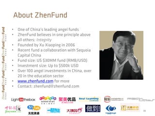 38
About ZhenFund
•  One of China’s leading angel funds
•  ZhenFund believes in one principle above
all others: Integrity
•  Founded by Xu Xiaoping in 2006
•  Recent fund a collaboration with Sequoia
Capital China
•  Fund size: US $30MM fund (RMB/USD)
•  Investment size: Up to $500k USD
•  Over 100 angel investments in China, over
20 in the education sector
•  www.zhenfund.com for more
•  Contact: zhenfund@zhenfund.com
38
 