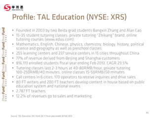 •  Founded in 2003 by two Beida grad students Bangxin Zhang and Alan Cao
•  15-35 student tutoring classes, private tutoring “Zhikang” brand, online
tutoring courses (www.eduu.com)
•  Mathematics, English, Chinese, physics, chemistry, biology, history, political
science and geography as well as preschool classes
•  255 learning centers and 237 service centers in 15 cities throughout China
•  77% of revenue derived from Beijing and Shanghai customers
•  816,110 enrolled students ﬁscal year ending Feb 2013, CAGR 29.5%
•  Tutoring classes last 2-3 hours at 40-80RMB/hour, private tutoring
100-250RMB/40 minutes, online classes 15-50RMB/50 minutes
•  Call centers in 6 cities, 170 operators to receive inquiries and drive sales
•  80 FT writers and 200 FT teachers develop content in house based on public
education system and national exams
•  2,787 FT teachers
•  12.2% of revenues go to sales and marketing
45	
  
Proﬁle: TAL Education (NYSE: XRS)
Source: TAL Education SEC Form 20-F Fiscal year ended 28 Feb 2013
 