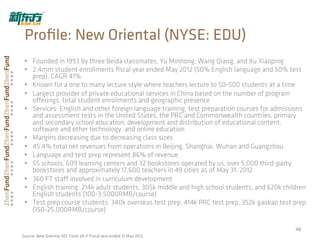 •  Founded in 1993 by three Beida classmates, Yu Minhong, Wang Qiang, and Xu Xiaoping
•  2.4mm student enrollments ﬁscal year ended May 2012 (50% English language and 50% test
prep), CAGR 41%
•  Known for a one to many lecture style where teachers lecture to 50-500 students at a time
•  Largest provider of private educational services in China based on the number of program
oﬀerings, total student enrollments and geographic presence
•  Services: English and other foreign language training, test preparation courses for admissions
and assessment tests in the United States, the PRC and Commonwealth countries, primary
and secondary school education, development and distribution of educational content,
software and other technology, and online education
•  Margins decreasing due to decreasing class sizes
•  45.4% total net revenues from operations in Beijing, Shanghai, Wuhan and Guangzhou
•  Language and test prep represent 86% of revenue
•  55 schools, 609 learning centers and 32 bookstores operated by us, over 5,000 third-party
bookstores and approximately 17,600 teachers in 49 cities as of May 31, 2012
•  360 FT staﬀ involved in curriculum development
•  English training: 214k adult students, 305k middle and high school students, and 620k children
English students (100-3,5000RMB/course)
•  Test prep course students: 340k overseas test prep, 414k PRC test prep, 352k gaokao test prep
(150-25,000RMB/course)
48	
  
Proﬁle: New Oriental (NYSE: EDU)
Source: New Oriental SEC Form 20-F Fiscal year ended 31 May 2012
 