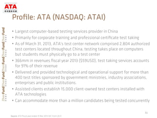•  Largest computer-based testing services provider in China
•  Primarily for corporate training and professional certiﬁcate test taking
•  As of March 31, 2013, ATA's test center network comprised 2,804 authorized
test centers located throughout China, testing takes place on computers
but students must physically go to a test center
•  366mm in revenues ﬁscal year 2013 ($59USD), test taking services accounts
for 91% of their revenue
•  Delivered and provided technological and operational support for more than
400 test titles sponsored by government ministries, industry associations,
enterprises and public institutions.
•  Assisted clients establish 15,000 client-owned test centers installed with
ATA technologies
•  Can accommodate more than a million candidates being tested concurrently
51	
  
Proﬁle: ATA (NASDAQ: ATAI)
Source: ATA ﬁscal year ended 31 Mar 2013 SEC Form 20-F,
 