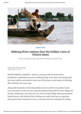 5/10/2018 Mekong River nations face the hidden costs of China's dams - Nikkei Asian Review
https://asia.nikkei.com/Features/Cover-story/Mekong-River-nations-face-the-hidden-costs-of-China-s-dams?n_cid=NARAN11&utm_source=NAR%20Newsletter&
COVER STORY
Mekong River nations face the hidden costs of
China's dams
Dozens of projects threaten agriculture and fishing in Southeast Asia
YUKAKO ONO, Nikkei staff writer
May 09, 2018 13:16 JST
STUNG TRENG, Cambodia -- Sam In, a 48-year-old rice farmer from
Cambodia's northeastern province of Stung Treng, never knew that people paid
for water until he was forced to move out of his home on the banks of a Mekong
River tributary two years ago.
Along with hundreds of other households, Sam In and his 10-member family
were relocated to make way for a dam development that left his entire village, Sre
Sronok, underwater. Now they live in a newly created village where government-
funded houses with identical blue rooftops are neatly lined up on a spacious,
dusty plot of land. Instead of a river, a national road runs alongside the village.
 