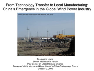 From Technology Transfer to Local Manufacturing: China’s Emergence in the Global Wind Power Industry Dr. Joanna Lewis   Senior International Fellow Pew Center on Global Climate Change Presented at the Woodrow Wilson Center’s China Environment Forum October 2, 2006 Photo: Wind farm construction in Inner Mongolia, April 2004. 