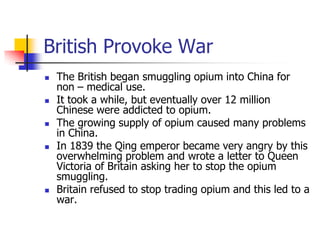 British Provoke WarThe British began smuggling opium into China for non – medical use.It took a while, but eventually over 12 million Chinese were addicted to opium.The growing supply of opium caused many problems in China.In 1839 the Qing emperor became very angry by this overwhelming problem and wrote a letter to Queen Victoria of Britain asking her to stop the opium smuggling.Britain refused to stop trading opium and this led to a war.