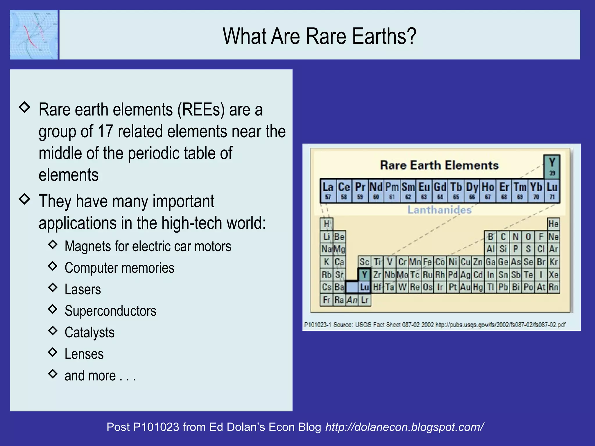 What Are Rare Earths?
 Rare earth elements (REEs) are a
group of 17 related elements near the
middle of the periodic table of
elements
 They have many important
applications in the high-tech world:
 Magnets for electric car motors
 Computer memories
 Lasers
 Superconductors
 Catalysts
 Lenses
 and more . . .
Post P101023 from Ed Dolan’s Econ Blog http://dolanecon.blogspot.com/
 
