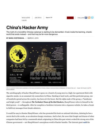 MAGAZINE                       ARCHIVE                                                                      SEARCH                   FOLLOW
                                    LOGIN




The myth of a monolithic Chinese cyberwar is starting to be dismantled. A look inside the teeming, chaotic
world that exists instead -- and that may be far more dangerous.
BY MARA HVISTENDAHL | MARCH 3, 2010




A flier for a prominent Chinese hacker’s presentation on the how-tos and wherefores of hacking, drawing on sources as diverse as Shakespeare, the Diamond Sutra, and … Google. Click through to view FP's
exclusive slideshow.



The autobiography of hacker SharpWinner opens on a bunch of young men in a high-rise apartment thick with
cigarette smoke, in an unnamed city somewhere in China. Hacking is hard work, and this particular group, one
of hundreds spread across the country, has been at it for hours. But the alpha male of the group, a "handsome
and bright youth" -- throughout The Turbulent Times of the Red Hackers, SharpWinner refers to himself in the
third person -- is unflappable. After he completes a backdoor intrusion into a Japanese website, he takes a break
to field text messages from female admirers.

It would be easy to dismiss SharpWinner, who has promoted his book on national television, claiming he has a
movie deal in the works, as an attention-hungry stuntman. And in fact, the news that Google and dozens of other
companies had been hit by a mammoth attack originating in China this past winter evoked the strong arm of the
Chinese government -- not SharpWinner's amorphous world of hacker bandits. The Internet giant said the
 