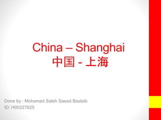China – Shanghai 
中国- 上海 
Done by : Mohamed Saleh Saeed Baslaib 
ID: H00227625 
 