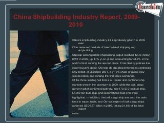 China’s shipbuilding industry still kept steady growth in 2009
even
if the recessed markets of international shipping and
shipbuilding.
Chinese accomplished shipbuilding output reached 42.43 million
DWT in 2009, up 47% yr-on-yr and accounting for 34.8% in the
world’s total, ranking the second place. Promoted by policies like
export buyer’s credit, Chinese shipbuilding enterprises contracted
new orders of 26 million DWT, a 61.6% share of global new
vessel orders, and ranking the first place worldwide.
Of the three leading hull forms, oil tanker and container ship
markets were in the downturn in 2009, while the bulk cargo
carrier market performed actively, and 170,000-ton bulk ship,
57,000-ton bulk ship, and second-hand bulk ship were
highlighted. In addition, the bulk cargo ship was also the main
force in export trade, and China’s export of bulk cargo ships
achieved USD8.97 billion in 2009, taking 31.6% of the total
export
value.
China Shipbuilding Industry Report, 2009-
2010
 