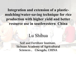 Integration and extension of a plastic-
mulching/water-saving technique for rice
production with higher yield and better
resource use in southwestern China
Lu Shihua
Soil and Fertilizer Institute,
Sichuan Academy of Agricultural
Sciences ， Chengdu, CHINA
 