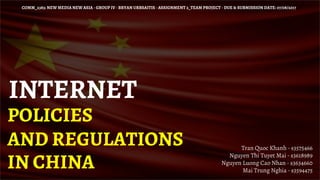 INTERNET
POLICIES
AND REGULATIONS
IN CHINA
COMM_2383: NEW MEDIA NEW ASIA - GROUP IV - BRYAN URBSAITIS - ASSIGNMENT 2_TEAM PROJECT - DUE & SUBMISSION DATE: 07/08/2017
Tran Quoc Khanh - s3575466
Nguyen Thi Tuyet Mai - s3618989
Nguyen Luong Cao Nhan - s3634660
Mai Trung Nghia - s3594475
 