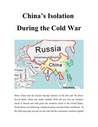 China’s Isolation
During the Cold War
When China and the Soviets became enemies in the 60s and 70s (Sino-
Soviet Split), China was really isolated. With red you can see countries
closer to Russia and with green the countries closer to the United States.
North Korea was following a balanced policy towards China and Russia. At
the following map you can see the with red the communist countries aligned
 