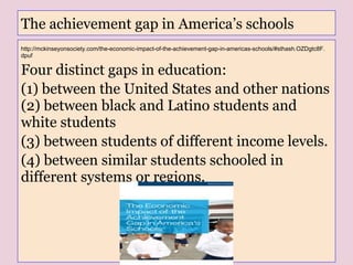 The achievement gap in America’s schools
http://mckinseyonsociety.com/the-economic-impact-of-the-achievement-gap-in-americas-schools/#sthash.OZDgtc8F.
dpuf
Four distinct gaps in education:
(1) between the United States and other nations
(2) between black and Latino students and
white students
(3) between students of different income levels.
(4) between similar students schooled in
different systems or regions.
 
