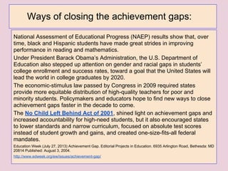 National Assessment of Educational Progress (NAEP) results show that, over
time, black and Hispanic students have made great strides in improving
performance in reading and mathematics.
Under President Barack Obama’s Administration, the U.S. Department of
Education also stepped up attention on gender and racial gaps in students’
college enrollment and success rates, toward a goal that the United States will
lead the world in college graduates by 2020.
The economic-stimulus law passed by Congress in 2009 required states
provide more equitable distribution of high-quality teachers for poor and
minority students. Policymakers and educators hope to find new ways to close
achievement gaps faster in the decade to come.
The No Child Left Behind Act of 2001, shined light on achievement gaps and
increased accountability for high-need students, but it also encouraged states
to lower standards and narrow curriculum, focused on absolute test scores
instead of student growth and gains, and created one-size-fits-all federal
mandates.
Education Week (July 27, 2013) Achievement Gap. Editorial Projects in Education. 6935 Arlington Road, Bethesda: MD
20814 Published: August 3, 2004.
http://www.edweek.org/ew/issues/achievement-gap/
Ways of closing the achievement gaps:
 