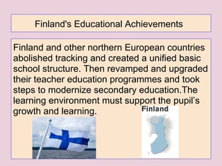 Finland's Educational Achievements
Finland and other northern European countries
abolished tracking and created a unified basic
school structure. Then revamped and upgraded
their teacher education programmes and took
steps to modernize secondary education.The
learning environment must support the pupil’s
growth and learning.
 
