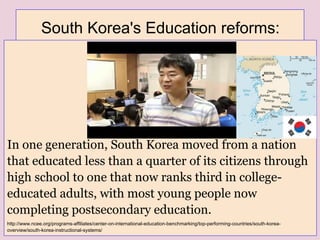 South Korea's Education reforms:
In one generation, South Korea moved from a nation
that educated less than a quarter of its citizens through
high school to one that now ranks third in college-
educated adults, with most young people now
completing postsecondary education.
http://www.ncee.org/programs-affiliates/center-on-international-education-benchmarking/top-performing-countries/south-korea-
overview/south-korea-instructional-systems/
 