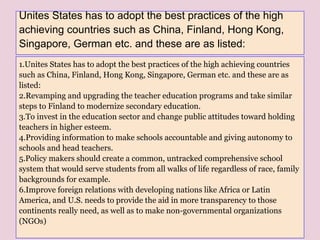 Unites States has to adopt the best practices of the high
achieving countries such as China, Finland, Hong Kong,
Singapore, German etc. and these are as listed:
1.Unites States has to adopt the best practices of the high achieving countries
such as China, Finland, Hong Kong, Singapore, German etc. and these are as
listed:
2.Revamping and upgrading the teacher education programs and take similar
steps to Finland to modernize secondary education.
3.To invest in the education sector and change public attitudes toward holding
teachers in higher esteem.
4.Providing information to make schools accountable and giving autonomy to
schools and head teachers.
5.Policy makers should create a common, untracked comprehensive school
system that would serve students from all walks of life regardless of race, family
backgrounds for example.
6.Improve foreign relations with developing nations like Africa or Latin
America, and U.S. needs to provide the aid in more transparency to those
continents really need, as well as to make non-governmental organizations
(NGOs)
 