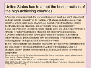 Unites States has to adopt the best practices of
the high achieving countries
7.America should approach the world with an open mind in a spirit of goodwill
and partnership especially in its relations with China, and all high achieving
countries which share many of America's most cherished traditional values:
hard work, lifelong education, and devotion to family and community.
8.The Department of Education should inquire about the Chinese government’s
strategy for achieving inclusive education for children with disabilities.
9.Other countries have been pouring resources into education, both their
achievement and graduation rates have been climbing for all their students,
including recent immigrants and historical minorities.
10.U.S. should reform the education because the 21st
century is characterized by
the availability of abundant information, advanced technology, a rapidly
changing society, greater convenience in daily lives, and keener international
competition .
Darling- Hammond, L. (2010). The flat world and education. How America’s commitment to equity will determine our
future. New York: Teachers College Press.
Lee, A. (July 27, 2013) Lessons the U.S. Can Learn From China. Huffington Post. World.
OECD (2010), PISA 2009 Volume I, What Students Know and Can Do: Student Performance in Reading, Mathematics
and Science, OECD Publishing.
 