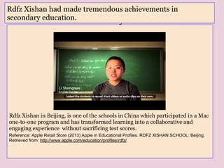 Rdfz Xishan in Beijing, is one of the schools in China which participated in a Mac
one-to-one program and has transformed learning into a collaborative and
engaging experience without sacrificing test scores.
Reference: Apple Retail Store (2013) Apple in Educational Profiles. RDFZ XISHAN SCHOOL: Beijing.
Retrieved from: http://www.apple.com/education/profiles/rdfz/
RDFZ XISHAN had made tremendous
achievements in secondary education.
Rdfz Xishan had made tremendous achievements in
secondary education.
 