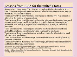 Lessons from PISA for the united States
Shanghai and Hong Kong: Two Distinct examples of Education reform in 90
OECD 2010 Strong Performers and Successful reformers in education: lessons
from PISA for the united States
To move away from pure “bookish” knowledge and to improve relevance and
interest in the content of a curriculum.
To move away from repetitive and mechanistic rote-learning towards increased
student participation, real-life experience, capacity in communications and
teamwork, and ability to acquire new knowledge and to analyze and solve
problems.
To de-emphasize the screening and selective functions of assessments and
instead to emphasize their formative and constructive functions.
To move away from centralization, so as to leave room for adaptation to local
relevance and local needs.
To move away from pure knowledge transmission towards fostering learning
attitudes and values.
To move away from discipline-based knowledge, towards more comprehensive
and balanced learning experiences.
References: OECD (2010), PISA 2009 Volume I, What Students Know and Can Do: Student
Performance in Reading, Mathematics and Science, OECD Publishing.
Ministry of Education of the PRC (2001), Guidelines for Curriculum Reform in Basic Education, draft,
ministry of education, Beijing.
 