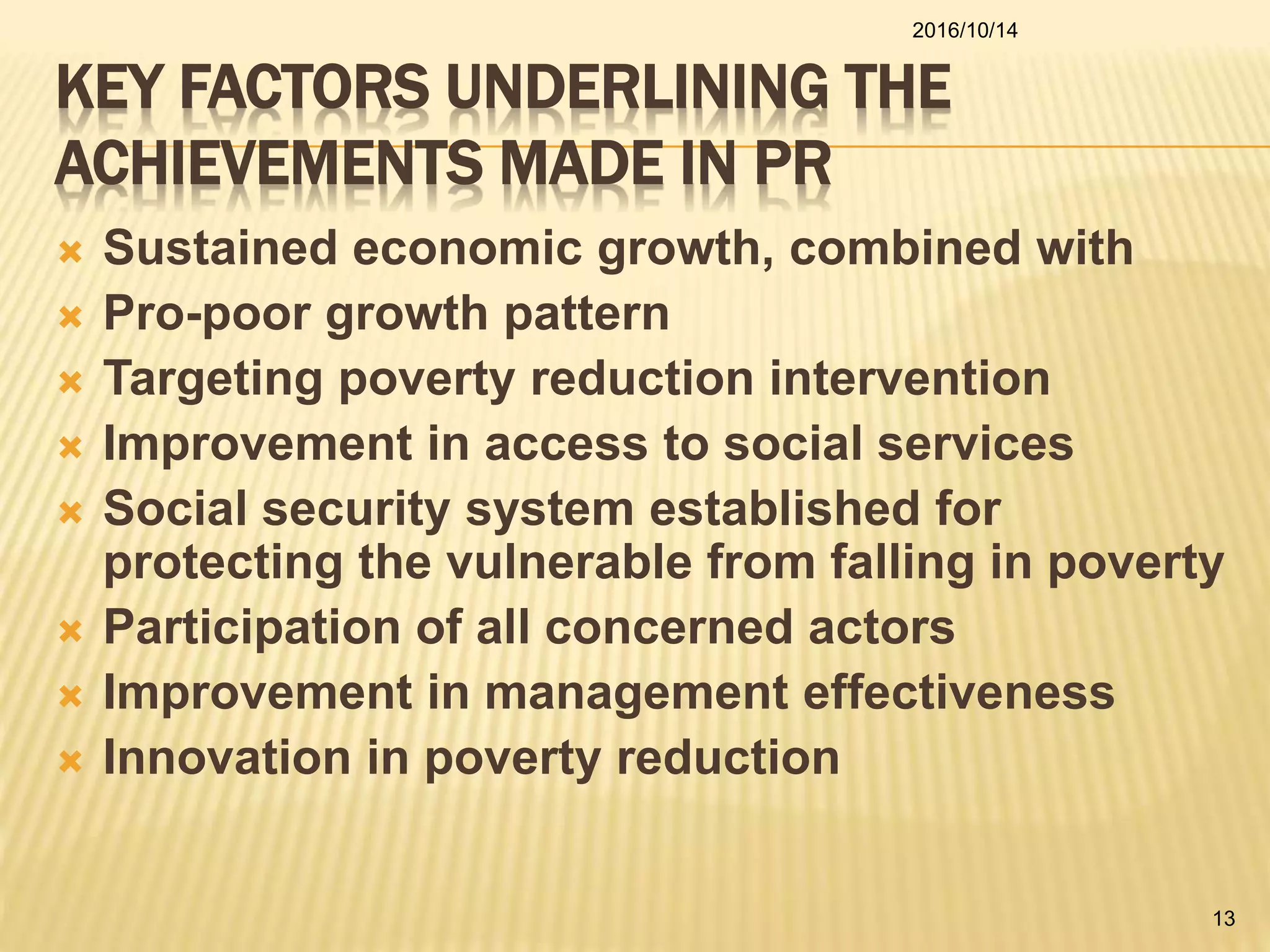 KEY FACTORS UNDERLINING THE
ACHIEVEMENTS MADE IN PR
 Sustained economic growth, combined with
 Pro-poor growth pattern
 Targeting poverty reduction intervention
 Improvement in access to social services
 Social security system established for
protecting the vulnerable from falling in poverty
 Participation of all concerned actors
 Improvement in management effectiveness
 Innovation in poverty reduction
2016/10/14
13
 