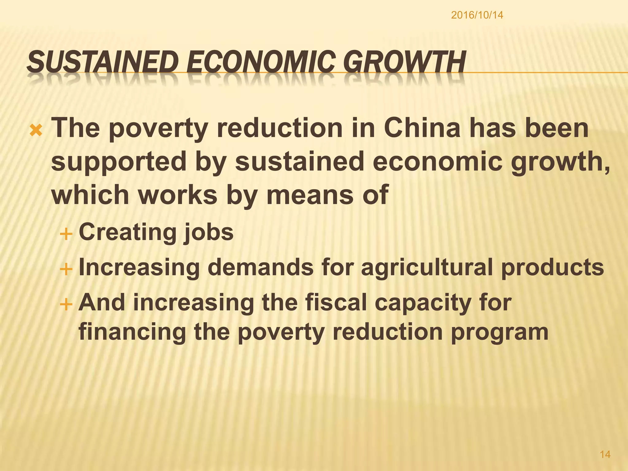SUSTAINED ECONOMIC GROWTH
 The poverty reduction in China has been
supported by sustained economic growth,
which works by means of
 Creating jobs
 Increasing demands for agricultural products
 And increasing the fiscal capacity for
financing the poverty reduction program
2016/10/14
14
 