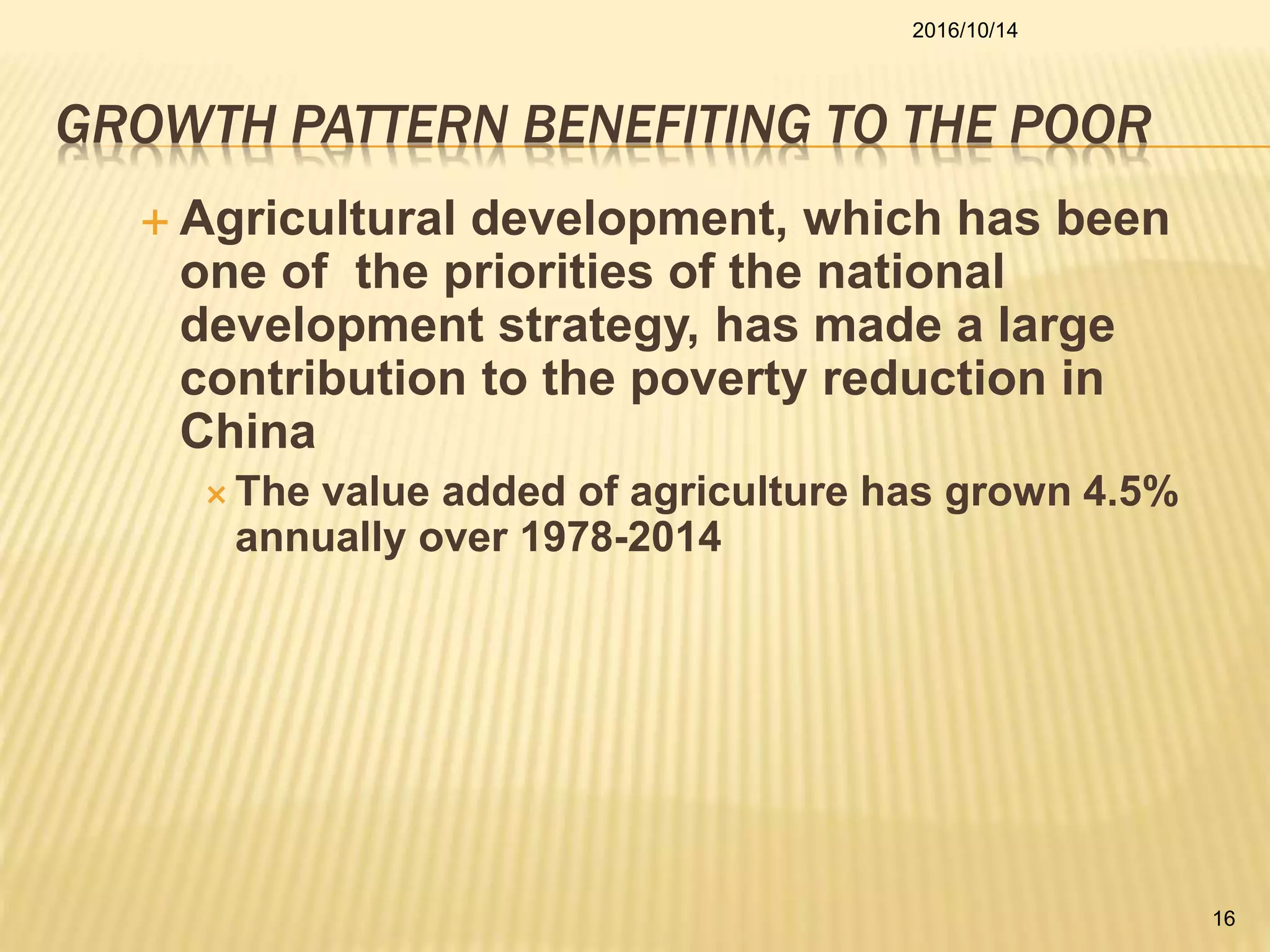 GROWTH PATTERN BENEFITING TO THE POOR
 Agricultural development, which has been
one of the priorities of the national
development strategy, has made a large
contribution to the poverty reduction in
China
 The value added of agriculture has grown 4.5%
annually over 1978-2014
2016/10/14
16
 