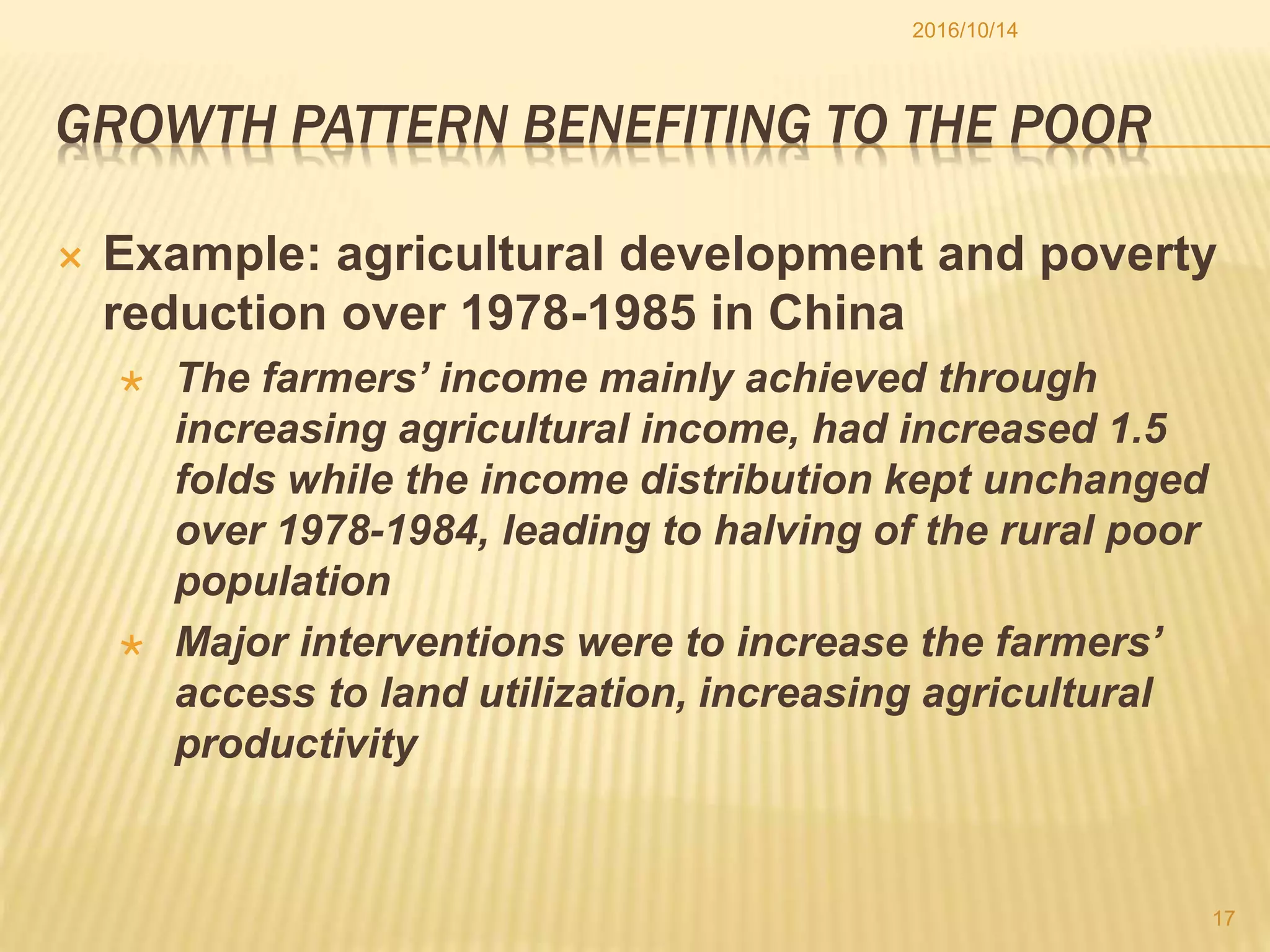 GROWTH PATTERN BENEFITING TO THE POOR
 Example: agricultural development and poverty
reduction over 1978-1985 in China
 The farmers’ income mainly achieved through
increasing agricultural income, had increased 1.5
folds while the income distribution kept unchanged
over 1978-1984, leading to halving of the rural poor
population
 Major interventions were to increase the farmers’
access to land utilization, increasing agricultural
productivity
2016/10/14
17
 