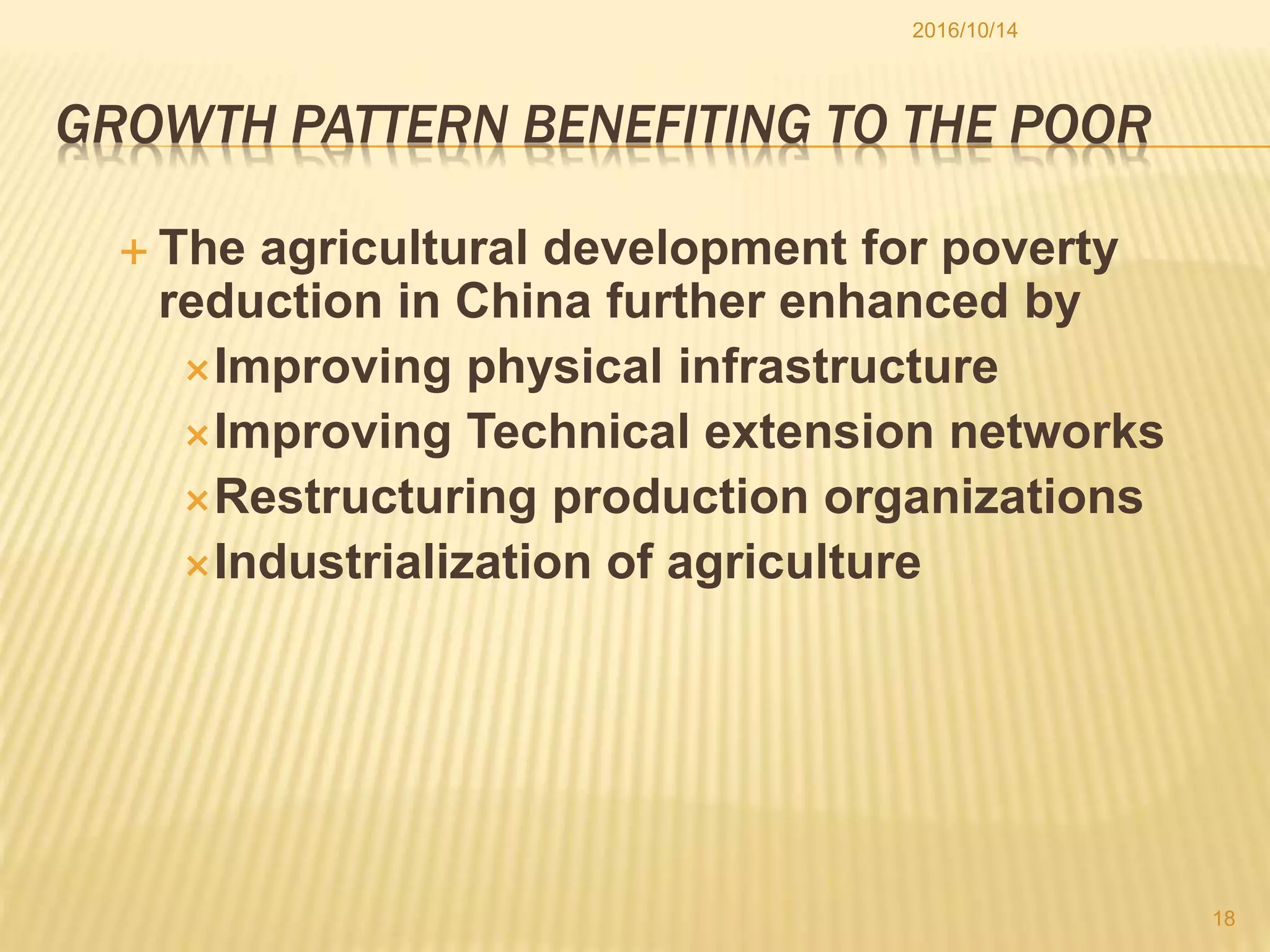 GROWTH PATTERN BENEFITING TO THE POOR
 The agricultural development for poverty
reduction in China further enhanced by
Improving physical infrastructure
Improving Technical extension networks
Restructuring production organizations
Industrialization of agriculture
2016/10/14
18
 