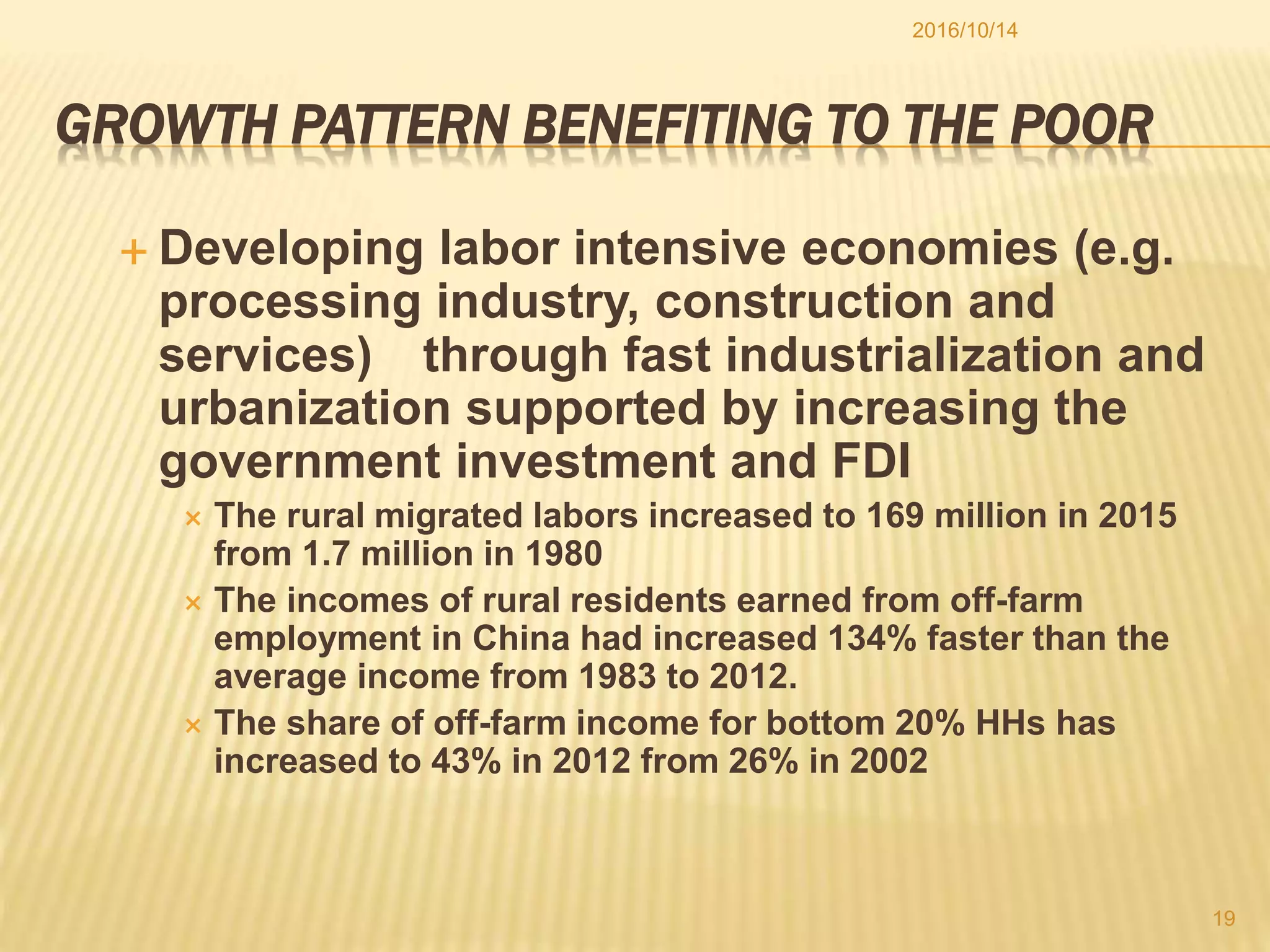 GROWTH PATTERN BENEFITING TO THE POOR
 Developing labor intensive economies (e.g.
processing industry, construction and
services) through fast industrialization and
urbanization supported by increasing the
government investment and FDI
 The rural migrated labors increased to 169 million in 2015
from 1.7 million in 1980
 The incomes of rural residents earned from off-farm
employment in China had increased 134% faster than the
average income from 1983 to 2012.
 The share of off-farm income for bottom 20% HHs has
increased to 43% in 2012 from 26% in 2002
2016/10/14
19
 