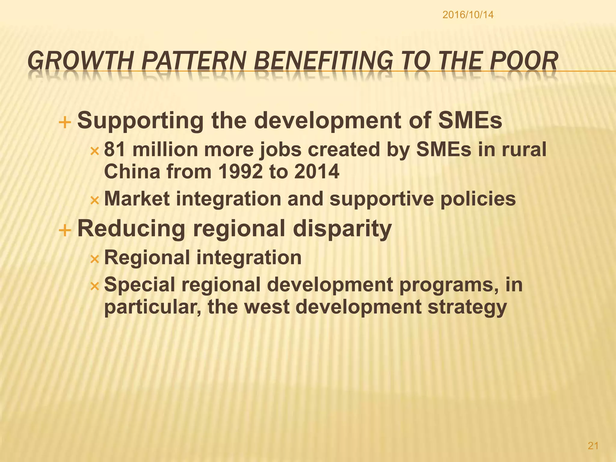 GROWTH PATTERN BENEFITING TO THE POOR
 Supporting the development of SMEs
 81 million more jobs created by SMEs in rural
China from 1992 to 2014
 Market integration and supportive policies
 Reducing regional disparity
 Regional integration
 Special regional development programs, in
particular, the west development strategy
2016/10/14
21
 
