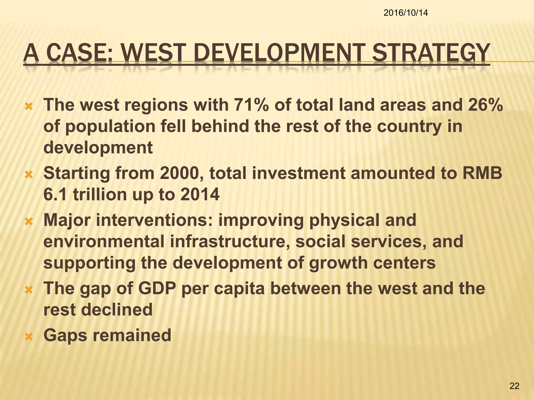 A CASE: WEST DEVELOPMENT STRATEGY
 The west regions with 71% of total land areas and 26%
of population fell behind the rest of the country in
development
 Starting from 2000, total investment amounted to RMB
6.1 trillion up to 2014
 Major interventions: improving physical and
environmental infrastructure, social services, and
supporting the development of growth centers
 The gap of GDP per capita between the west and the
rest declined
 Gaps remained
2016/10/14
22
 