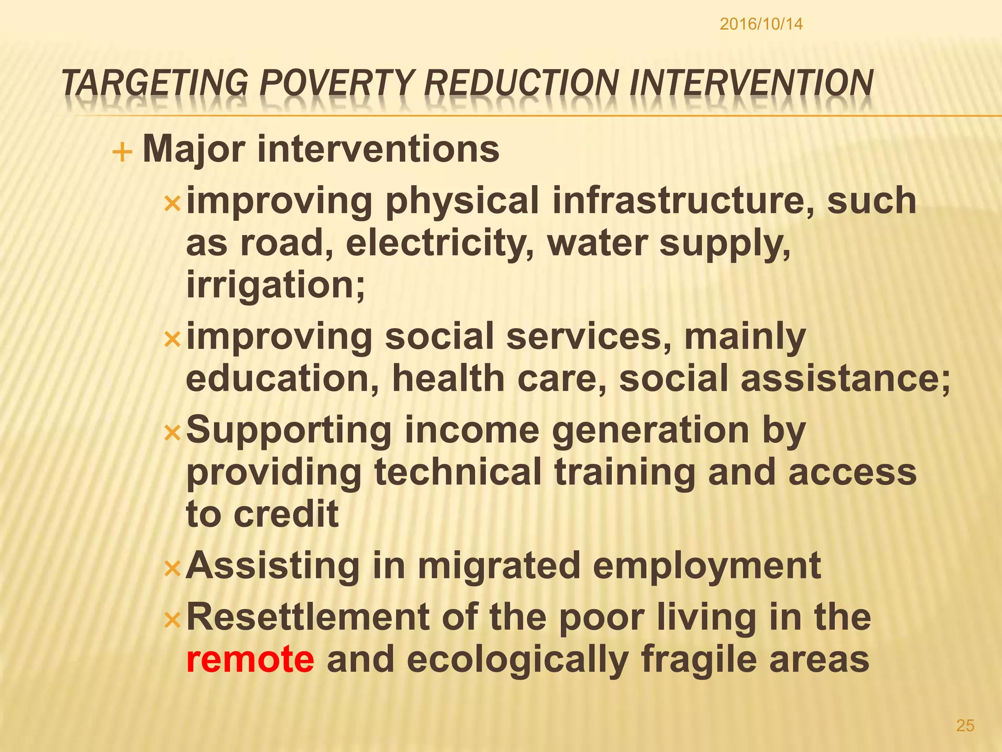 TARGETING POVERTY REDUCTION INTERVENTION
 Major interventions
improving physical infrastructure, such
as road, electricity, water supply,
irrigation;
improving social services, mainly
education, health care, social assistance;
Supporting income generation by
providing technical training and access
to credit
Assisting in migrated employment
Resettlement of the poor living in the
remote and ecologically fragile areas
2016/10/14
25
 