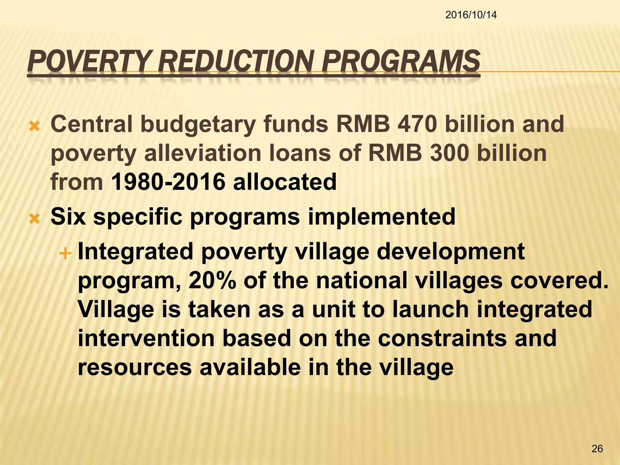POVERTY REDUCTION PROGRAMS
 Central budgetary funds RMB 470 billion and
poverty alleviation loans of RMB 300 billion
from 1980-2016 allocated
 Six specific programs implemented
 Integrated poverty village development
program, 20% of the national villages covered.
Village is taken as a unit to launch integrated
intervention based on the constraints and
resources available in the village
2016/10/14
26
 