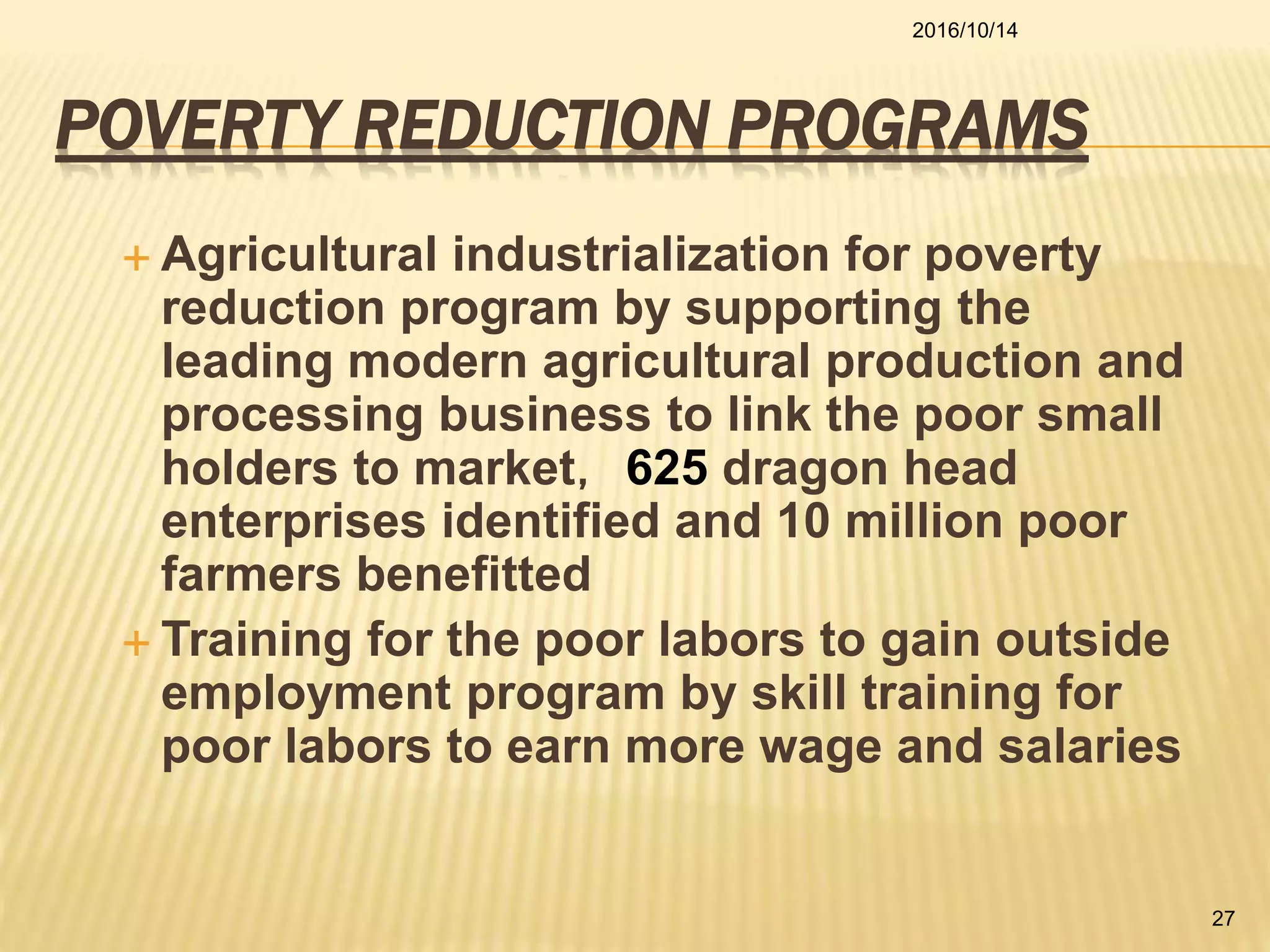 POVERTY REDUCTION PROGRAMS
 Agricultural industrialization for poverty
reduction program by supporting the
leading modern agricultural production and
processing business to link the poor small
holders to market，625 dragon head
enterprises identified and 10 million poor
farmers benefitted
 Training for the poor labors to gain outside
employment program by skill training for
poor labors to earn more wage and salaries
2016/10/14
27
 